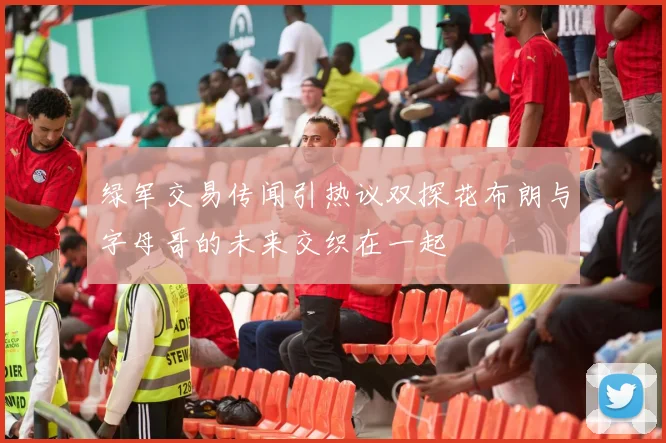 绿军交易传闻引热议双探花布朗与字母哥的未来交织在一起