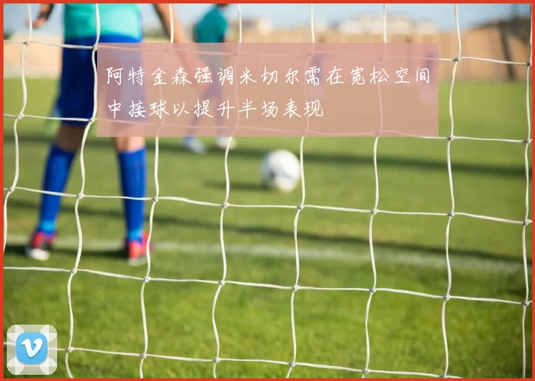 阿特金森强调米切尔需在宽松空间中接球以提升半场表现