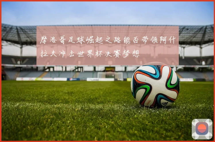 摩洛哥足球崛起之路能否带领阿什拉夫冲击世界杯决赛梦想