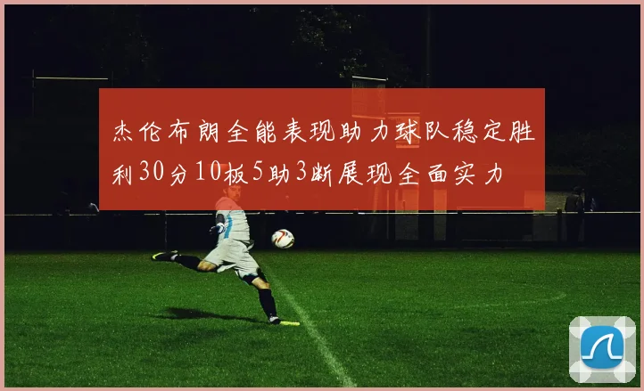 杰伦布朗全能表现助力球队稳定胜利30分10板5助3断展现全面实力