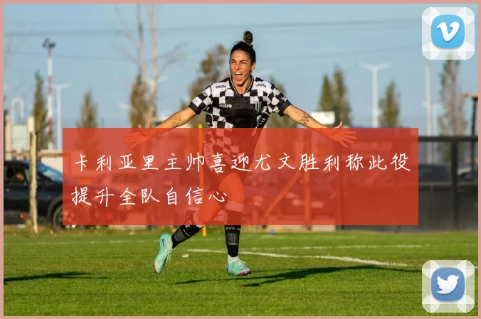 卡利亚里主帅喜迎尤文胜利称此役提升全队自信心