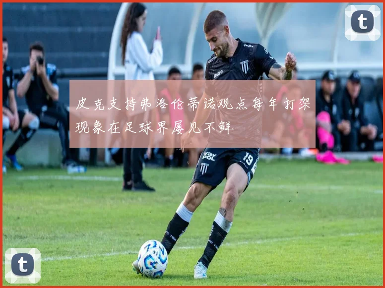 皮克支持弗洛伦蒂诺观点每年打架现象在足球界屡见不鲜