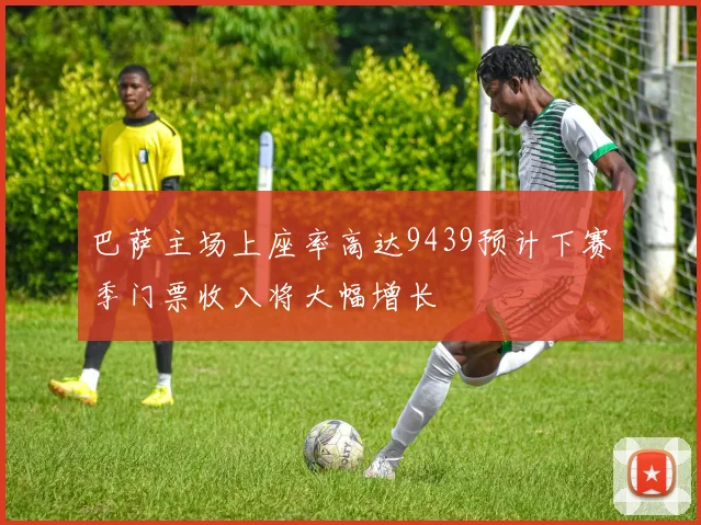 巴萨主场上座率高达9439预计下赛季门票收入将大幅增长