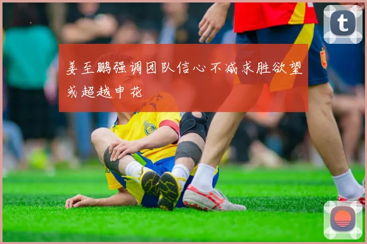 姜至鹏强调团队信心不减求胜欲望或超越申花
