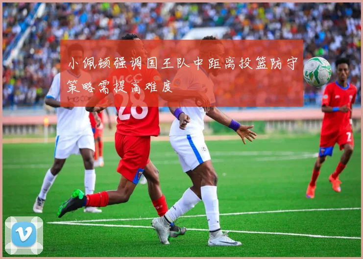 小佩顿强调国王队中距离投篮防守策略需提高难度