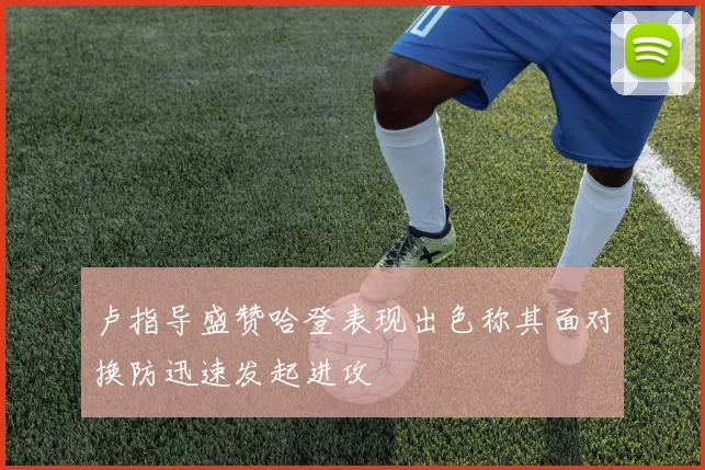 卢指导盛赞哈登表现出色称其面对换防迅速发起进攻