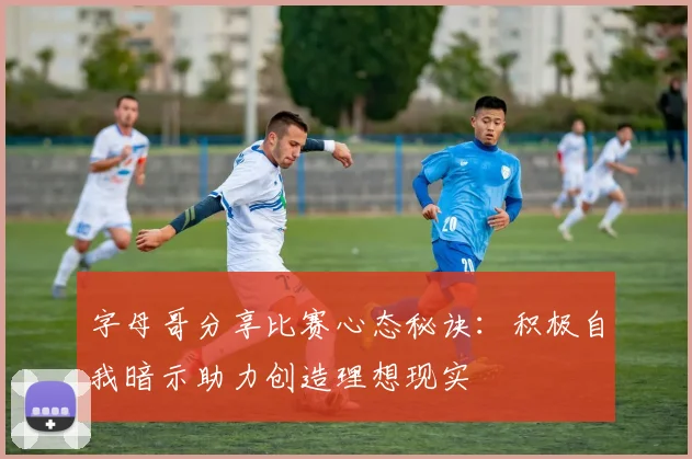 字母哥分享比赛心态秘诀：积极自我暗示助力创造理想现实