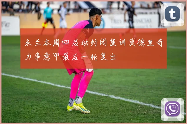 米兰本周四启动封闭集训莫德里奇力争意甲最后一轮复出