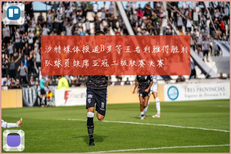沙特媒体报道B罗等五名利雅得胜利队球员缺席亚冠二级联赛决赛