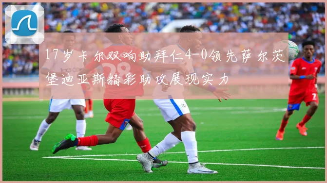 17岁卡尔双响助拜仁4-0领先萨尔茨堡迪亚斯精彩助攻展现实力