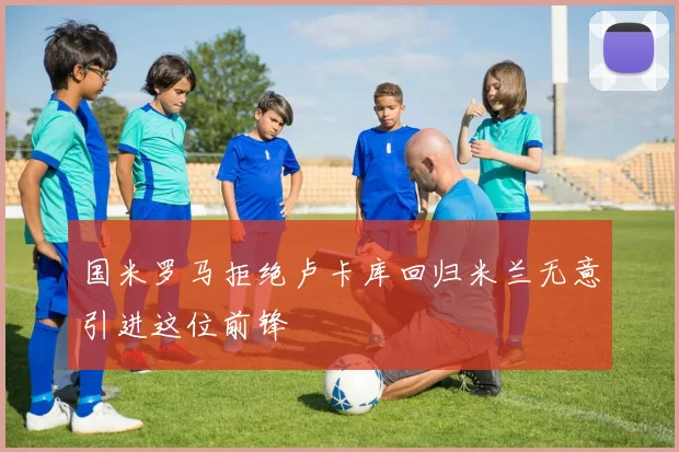 国米罗马拒绝卢卡库回归米兰无意引进这位前锋