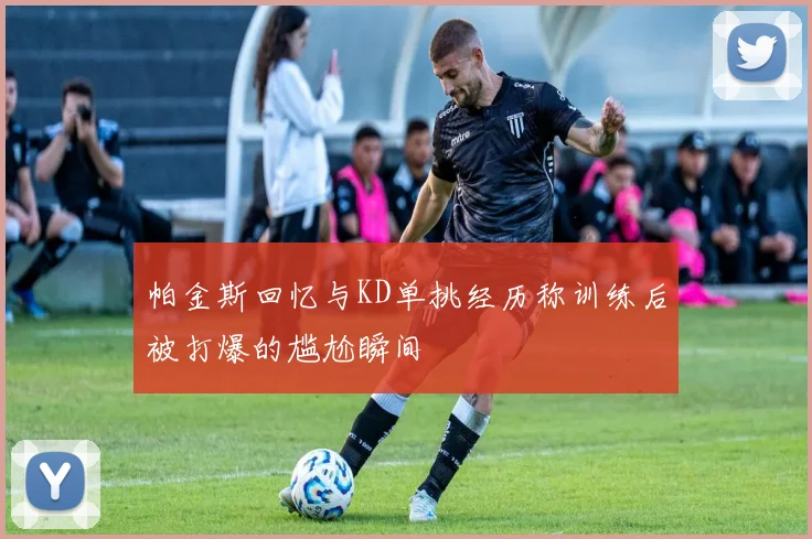 帕金斯回忆与KD单挑经历称训练后被打爆的尴尬瞬间