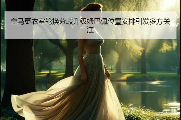 皇马更衣室轮换分歧升级姆巴佩位置安排引发多方关注 - yaxin